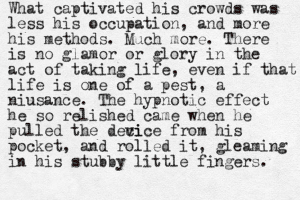 What captivated his crowds was less his occupation, and more his methods. Much more. There is no glamor or glory in the act of taking life, even if that life is one of a pest, a niusance. The hypnotic effect he so relished came when he pulled the deci vice from his pocket, and rolled it, gleaming in his stubby little fingers. 