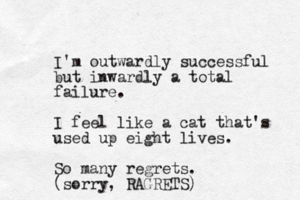 I'm outwardly successful but inwardly a total failure. I feel like a cat that's used up eight lives. So many regrets. (sorry, RAGRETS)