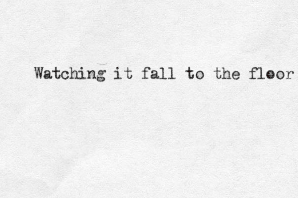 Watching it fall to the floor 