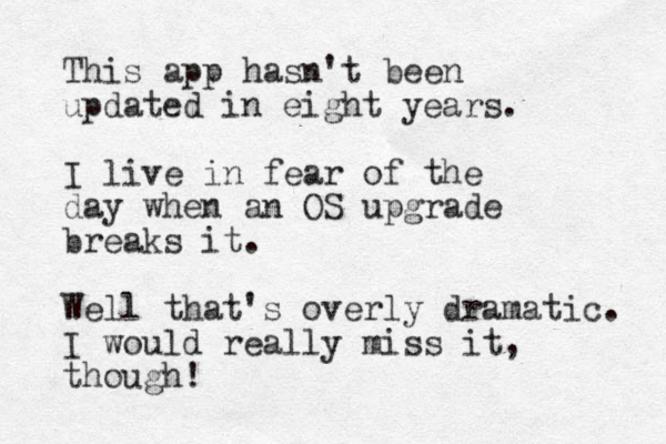 This app hasn't been updated in eight years. I live in fear of the day when an OS upgrade breaks it. Well that's overly dramatic. I would really miss it, though!