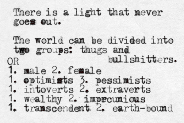 There is a light that never goes out. The world can be divie ded into tg w wo groups: thugs and bullshitters. OR 1. male 2. female 1. optimists 3. pessimists 1. intoverts 2. extraverts 1. wealthy 2. impr ecunious 1. transcendent 2. earth-bound 