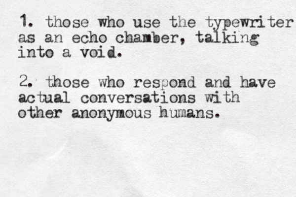 1. those who use the typewriter as an echo chamber, talking into a void. 2. those who respond and have actual conversations with other anonymous humans. 