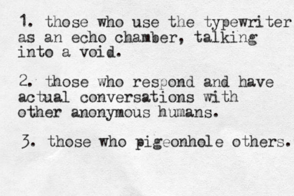 1. those who use the typewriter as an echo chamber, talking into a void. 2. those who respond and have actual conversations with other anonymous humans. 3. those who pigeonhole others. 