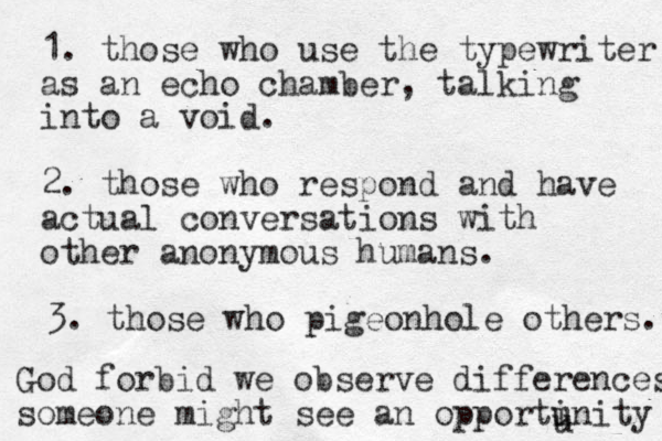 1. those who use the typewriter as an echo chamber, talking into a void. 2. those who respond and have actual conversations with other anonymous humans. 3. those who pigeonhole others. God forbid we observe differences someone might see an opportinity u u 
