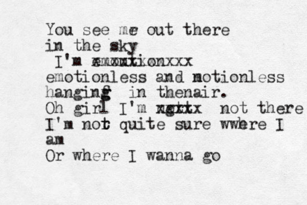 You see mr e out there in the sky I'm emoution xxxxxxxxxxx emotionless and n motion less hanginf g g g in thenair . Oh girl I'm nor t t g xxxxx not there I'm nor t t quite sure wwh ere I am Or where I wanna go