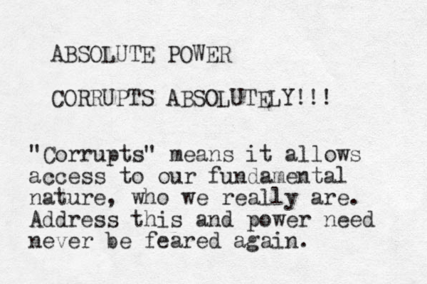 ABSOLUTE POWER CORRUPTS ABSOLUTELY!!! "Corrupts" means it allows access to our fundamental nature, who we really are. Address this and power need never be feared again.