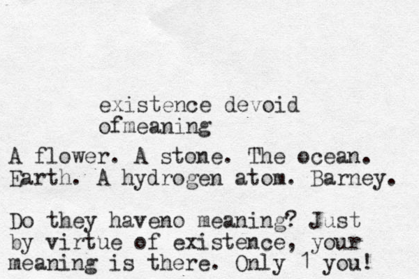 existence devoid ofmeaning A flower. A stone. The ocean. Earth. A hydrogen atom. Barney. Do they haveno meaning? Just by virtue of existence, your meaning is there. Only 1 you! 