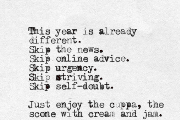 This year is already different. Skip the news. Skip online advice. Skip urgency. Skip striving. Skip self-doubt. Just enjoy the cuppa, the scone with cream and jam. 