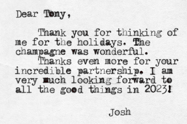 Dear Tony, Thank you for thinking of me for the holidays. t T The champagne was wonderful. Thanks even more for your incredible partnership. I am very much looking forward to all the good things in 2023. ! ! Josh
