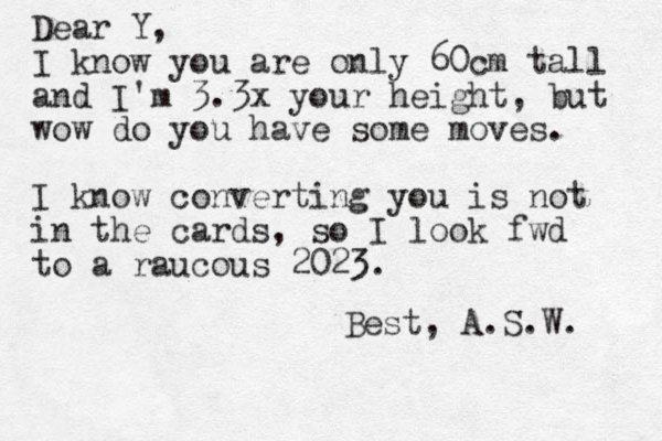 Dear Y, I know you are only 60cm tall and I'm 3.3x your height, but wow do you have some moves. I know converting you is not in the cards, so I look fwd to a raucous 2023. Best, A.S.W. 
