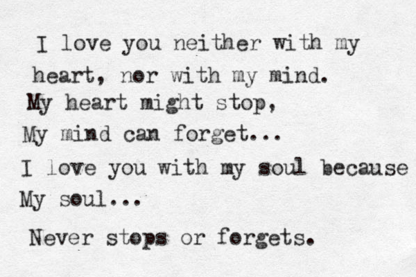 I love you neither with my heart, nor with my mind. My heart might stop, My mind can forget... I love you with my soul because My soul... Never stops or forgets. 