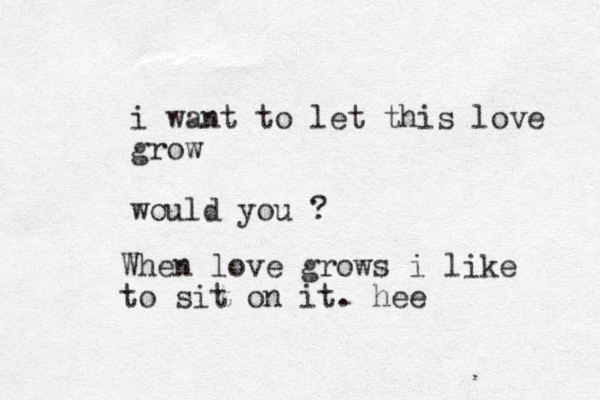 i want to let this love grow would you ? When love grows i like to sit on it. hee