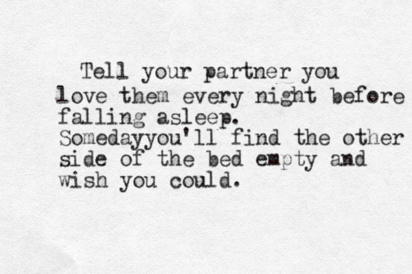 Tell your partner you love them every night before falling asleep. Somedayyou'll find the other side of the bed empty and wish you could.