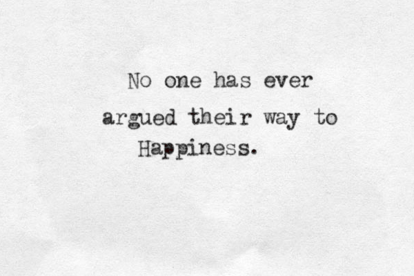 No one has ever argued their way to Happiness.