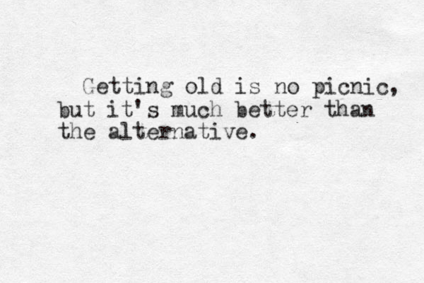 Getting old is no picnic, but it's much better than the alternative.