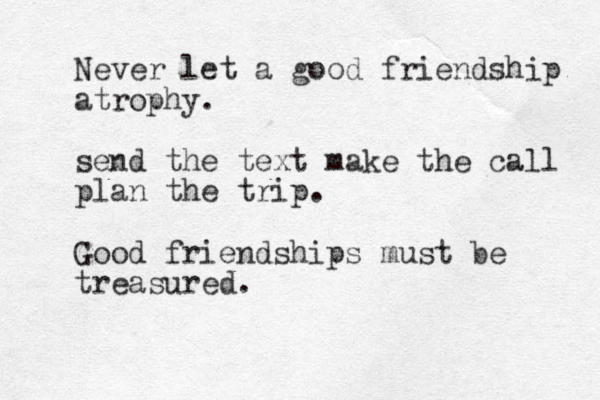Never let a good friendship atrophy. send the text make the call plan the trip. Good friendships must be treasured.