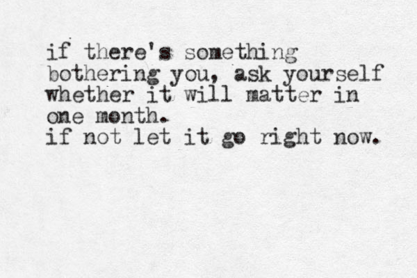if there's something bothering you, ask yourself whether it will matter in one month. if not let it go right now. 