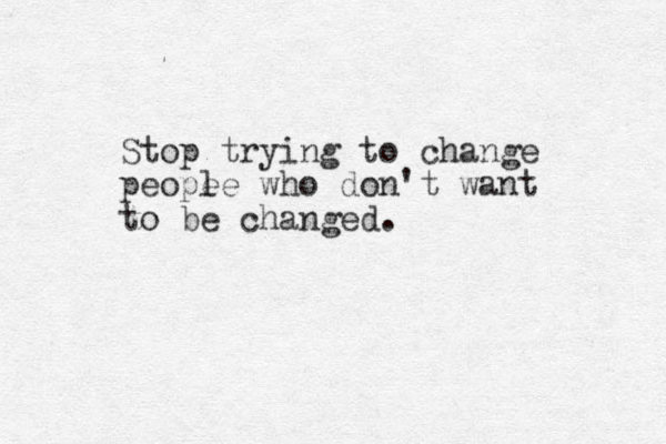 Stop trying to change peope le who don't want to be changed.