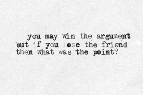 you may win the argument but if you lose the friend then what was the point?