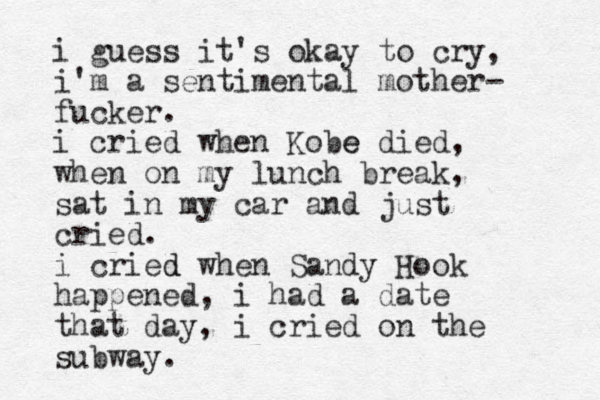 i guess it's okay to cry, i'm a sentimental mother- fucker. i cried when Kobe e died, when on my lunch break, sat in my car and just cried. i cried d when Sandy Hook happened, i had a date that day, i cried on the subway. 