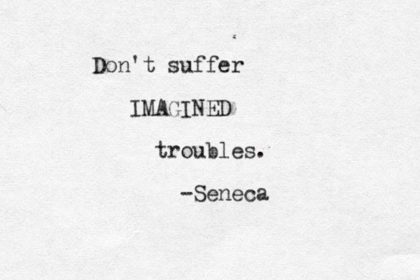 Don't suffer IMAGINED troubles. -Seneca