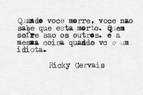 Quando voce morre, voce nao sabe que esta morto. q Quem sofre sao os outros. e a mesma coisa quad ndo vc e um idiota. Ricky Gervais