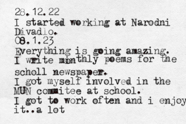 28.12.22 I started working at Narodni Divadlo. 08.1.23 Everything is going amazing. I write min o thly poems for the scholl newspaper. I got myself involved in the MUN commitee at school. I got to work often and i enjoy it..a lot 