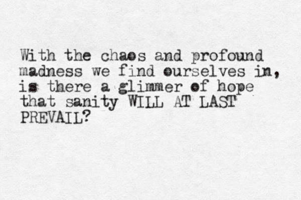 With the chaos and profound madness we find ourselves in, is there a glimmer of hope that sanity WILL AT LAST PREVAIL?
