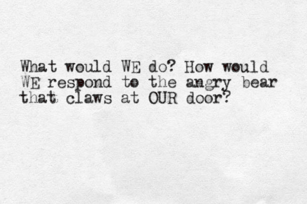 What would WE do? How would WE respond to the angry bear that claws at OUR door?