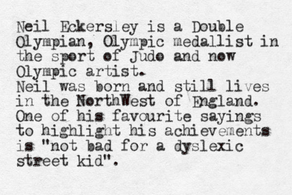 Neil Eckersley is a Double Olympian, Olympic medallist in the sport of Judo and now Olympic artist. Neil was born and still lives in the NorthWest of England. One of his favourite sayings to highlight his achievements is "not bad for a dyslexic street kid".