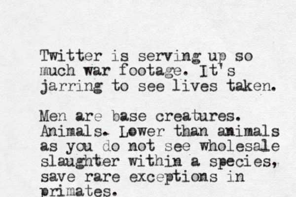 Twitter is serving up so much war footage. It's jarring to see lives taken. Men are base creatures. Animals. Lower than animals as you do not see wholesale slaughter within a species, save rare exceptions in primates.