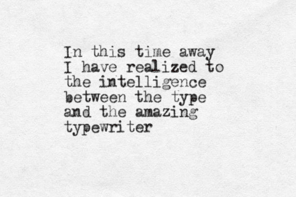 In this time away I have realized to the intelligence between the type and the amazing typewriter