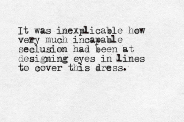 It was inexplicable how very much incapable seclusion had been at designing eyes in lines to cover this dress.