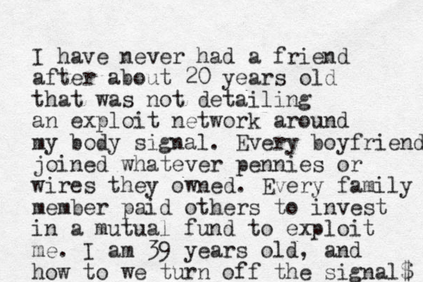 I have never had a friend after about 20 years old that was not detailing an exploit network around my body signal. Every boyfriend joined whatever pennies or wires they owned. Every family member paid others to invest in a mutual fund to exploit me. I am 39 years old, and how to we turn off the signal$ 