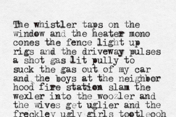 The whistler taps on the window and the heater mono cones the fence light up rigs and the driveway pulses a shot gas lit pully to suck the gas out of my car and the boys at the neighbor hood fire station slam the wexler into the woozler and the wives get uglier and the freckley ugly girls tootleooh 
