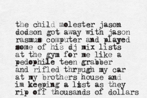 the child molester jason dodson got away with jason rasmus computer and played some of his dj mix lists at the gym for me like a pedophile teen grabber and rifled thrpugh my car at my brothers house and im keeping a ls i ist as they rip off thousands of dollars 