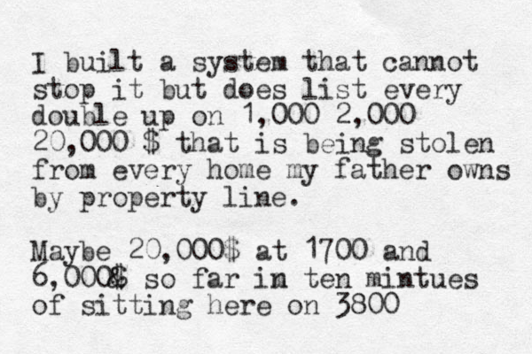 I built a system that cannot stop it but does list every double up on 1,000 2,000 20,000 $ that is being stolen from every home my father owns by property line. Mayb e 20,000$ at 1700 and 6,000& $ so far im n ten mintues of sitting here on 3800 
