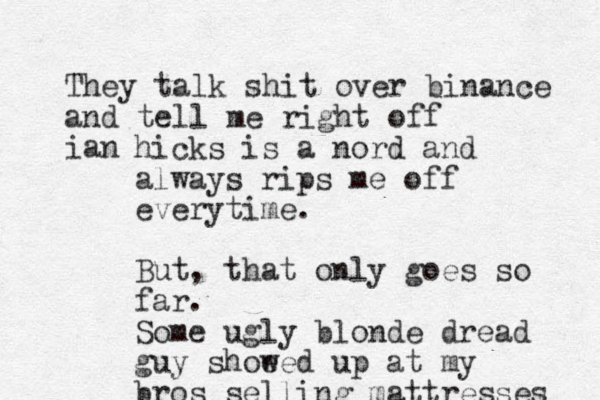 They talk shit over binance and tell me right off ian hicks is a nord and always rips me off everytime. But, that only goes so far. Some ugly blonde dread guy shoe wed up at my bros selling mattresses 