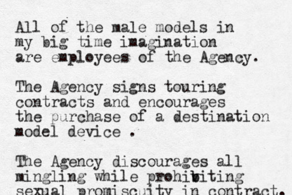All of the male models in my big tim e imagination are employees of the Agency. The Agency signs touring contracts and encourages the purchase of a destination model device . The Agency discourages all mingling while prohiv b biting sexual promiscuity in contract. 