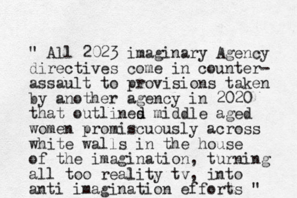" All 2023 imaginary Agency directives come in counter- assault to provisions taken by another agency in 2020 that outlines middle aged women promiscuously across white walls in the house of the imagination, turning all too reality tv, into anti imagination efforts " d d 
