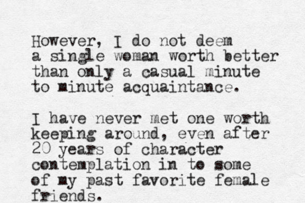 However, I do not deem a single woman worth better than only a casual minute to minute acquaintance. I have never met one worth keeping around, even after 20 years of character contemplation in to some of my past favorite female friends.