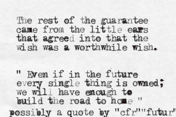 The rest of the guarantee came from the little ears that agreed into that the wish was a worthwhile wish. " Even if in the future every single thing is owned; we will have enough to build the road to home " possibly a quote by "cfr""futur" 