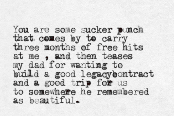 You are some sucker punch that comes by to carry three months of free hits at me , and then teases my dad for wanting to build a good legacyb contract and a good trip for us to somewhere he remembered as beautiful. 