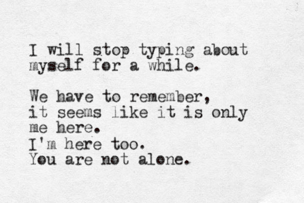 I will stop typing about myself for a while. We have to remember, it seems like it is only me here. I'm here too. You are not alone.
