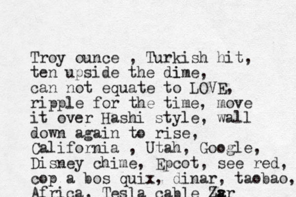 Troy ounce , Turkish hit, ten upside the di ime, can not equate to LOVE, ripple for the time, move it over Hashi style, wall down again to rise, California , Utah, Google, Disney chime, Epcot, see red, cop a bos quix, dinar, taobao, Africa, Tesla cable za Zr ar
