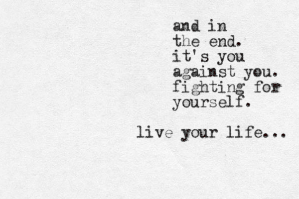 and in the end. it's you against you. fighting for yourself. live your life... 
