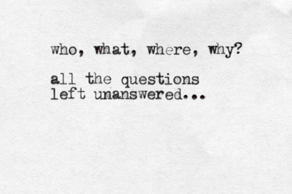 who, what, where, why? all the questions left unanswered...