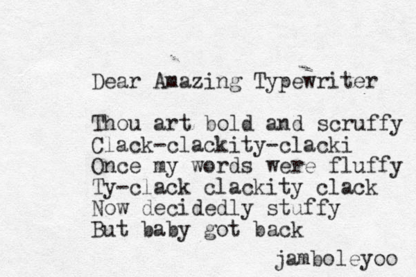 Dear Amazing Typewriter Thou art bold and scruffy Clack-clackity-clacki Once my words were fluffy Ty-clack clackity clack Now decidedly stuffy But baby got back jamboleyoo 