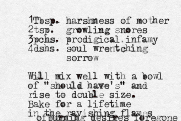 1Tbsp. harshness of mother 2 tsp. growling snores 3pchs. prodigical infamy 4dshs. soul wrentching sorrow Will mix well with a bowl of "should have's" " and rise to double size. Bake for a lifetime in the ravishing flames ofburning desires foregone 