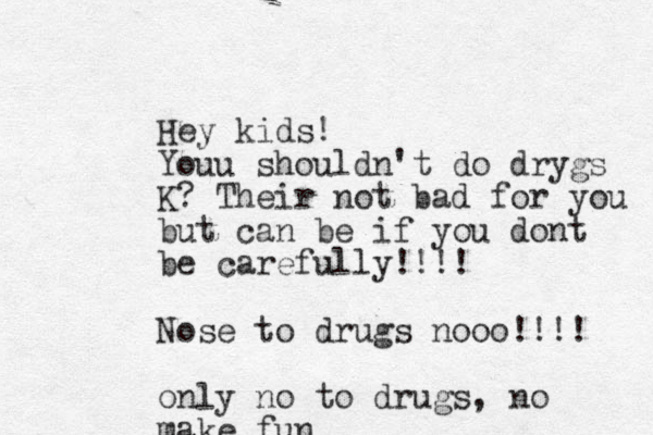 Hey kids! Youu shouldn't do drygs K? Their not bad for you but can be if you dont be carefully!!!! Nose to drugs nooo!!!! only no to drugs, no make fun